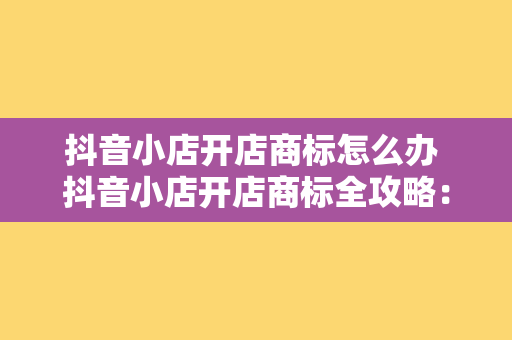 抖音小店开店商标怎么办 抖音小店开店商标全攻略：从申请到使用一站式指南