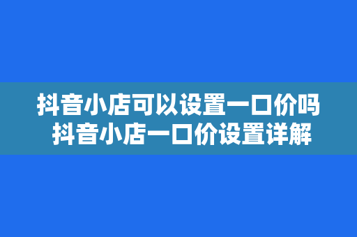 抖音小店可以设置一口价吗 抖音小店一口价设置详解：玩法、优势与实操指南