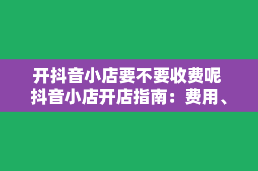 开抖音小店要不要收费呢 抖音小店开店指南：费用、流程与运营策略一览