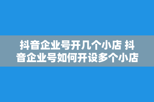 抖音企业号开几个小店 抖音企业号如何开设多个小店？一站式运营攻略！