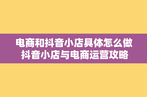 电商和抖音小店具体怎么做 抖音小店与电商运营攻略：一站式开启您的短视频带货之旅