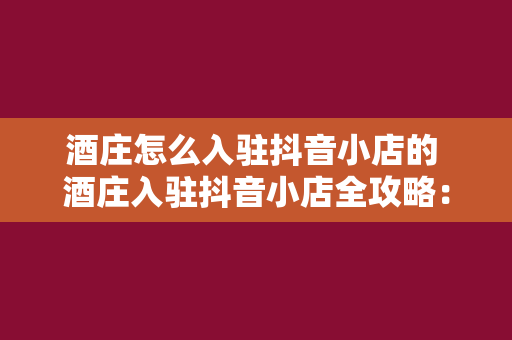 酒庄怎么入驻抖音小店的 酒庄入驻抖音小店全攻略：开通、运营与推广一站式指南