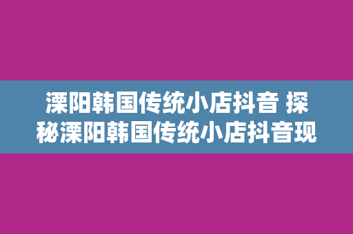 溧阳韩国传统小店抖音 探秘溧阳韩国传统小店抖音现象：美食、文化交融的魅力之地