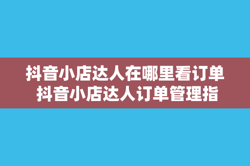 抖音小店达人在哪里看订单 抖音小店达人订单管理指南——轻松查看订单、提升运营效率