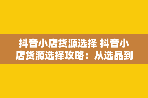 抖音小店货源选择 抖音小店货源选择攻略：从选品到供应商挑选，全方位指南