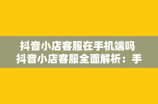 抖音小店客服在手机端吗 抖音小店客服全面解析：手机端操作与相关功能一网打尽