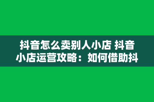 抖音怎么卖别人小店 抖音小店运营攻略：如何借助抖音平台售卖他人小店商品