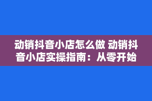 动销抖音小店怎么做 动销抖音小店实操指南：从零开始打造高营收电商矩阵