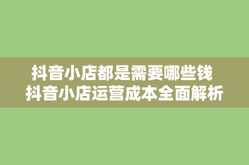 抖音小店都是需要哪些钱 抖音小店运营成本全面解析：投入多少、赚钱多少？