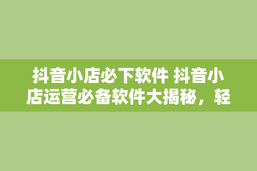 抖音小店必下软件 抖音小店运营必备软件大揭秘，轻松提升店铺销量和管理效率