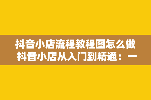 抖音小店流程教程图怎么做 抖音小店从入门到精通：一站式开店流程教程图解