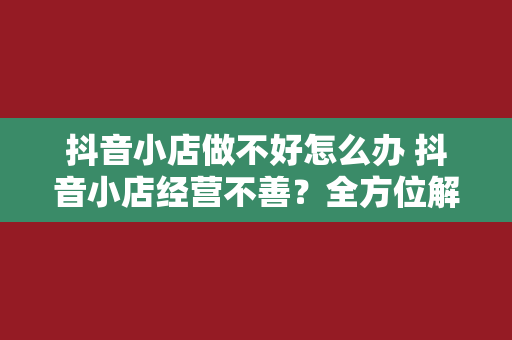 抖音小店做不好怎么办 抖音小店经营不善？全方位解决方案助你逆袭！