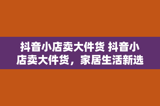 抖音小店卖大件货 抖音小店卖大件货，家居生活新选择