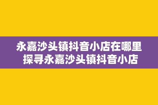 永嘉沙头镇抖音小店在哪里 探寻永嘉沙头镇抖音小店之谜：走进直播间，解密电商新锐力量