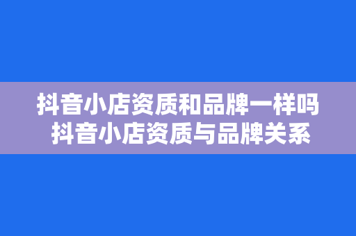 抖音小店资质和品牌一样吗 抖音小店资质与品牌关系的深度解析