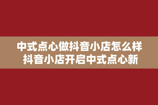 中式点心做抖音小店怎么样 抖音小店开启中式点心新篇章：流量、创新与传承