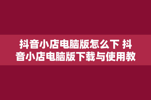 抖音小店电脑版怎么下 抖音小店电脑版下载与使用教程