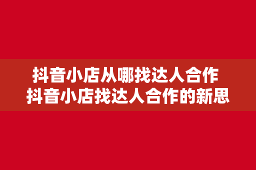 抖音小店从哪找达人合作 抖音小店找达人合作的新思路：全方位拓展合作渠道