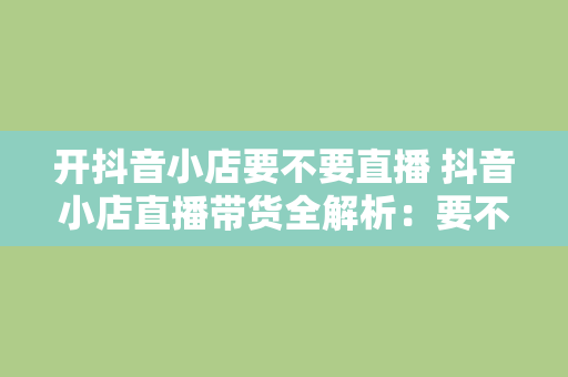 开抖音小店要不要直播 抖音小店直播带货全解析：要不要直播？如何开启直播？直播技巧大揭秘