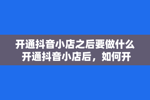 开通抖音小店之后要做什么 开通抖音小店后，如何开启电商之旅？