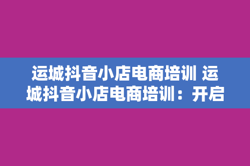 运城抖音小店电商培训 运城抖音小店电商培训：开启短视频电商新纪元