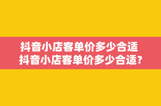 抖音小店客单价多少合适 抖音小店客单价多少合适？全方位解析抖音小店客单价策略