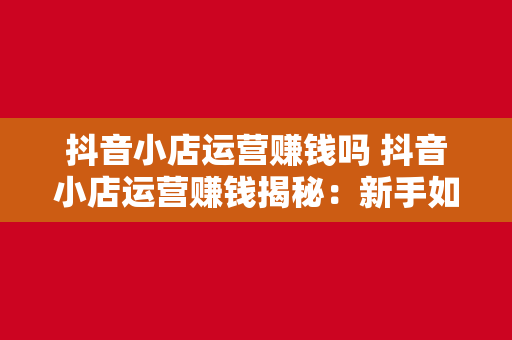 抖音小店运营赚钱吗 抖音小店运营赚钱揭秘：新手如何开启电商之旅