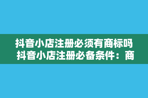 抖音小店注册必须有商标吗 抖音小店注册必备条件：商标、资质与合规指南