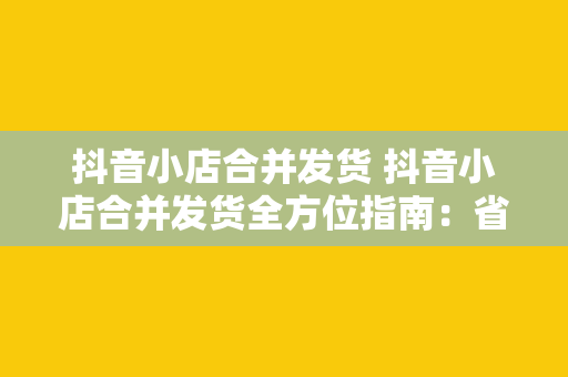 抖音小店合并发货 抖音小店合并发货全方位指南：省时省力，提升物流效率