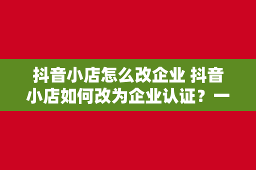 抖音小店怎么改企业 抖音小店如何改为企业认证？一站式解决方案详解