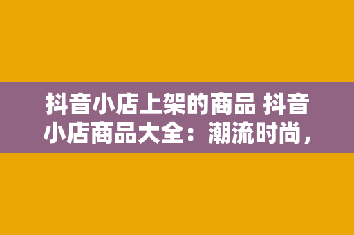 抖音小店上架的商品 抖音小店商品大全：潮流时尚，家居生活，美食美妆一网打尽！