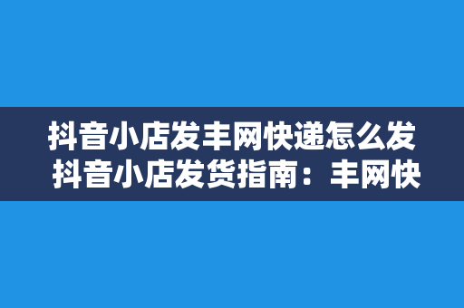 抖音小店发丰网快递怎么发 抖音小店发货指南：丰网快递轻松上手