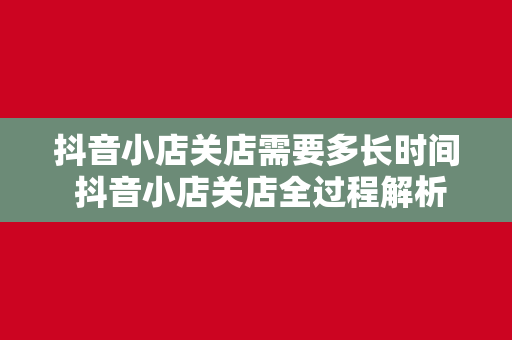 抖音小店关店需要多长时间 抖音小店关店全过程解析：时间、流程与注意事项