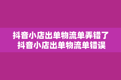 抖音小店出单物流单弄错了 抖音小店出单物流单错误处理及防范策略