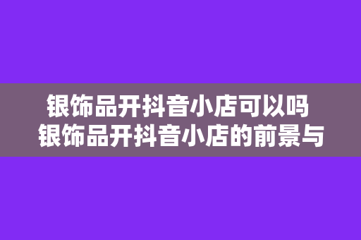 银饰品开抖音小店可以吗 银饰品开抖音小店的前景与运营策略