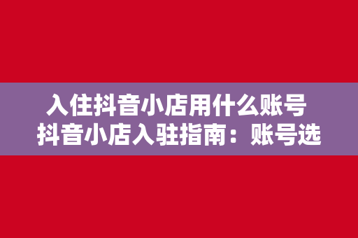 入住抖音小店用什么账号 抖音小店入驻指南：账号选择与运营策略