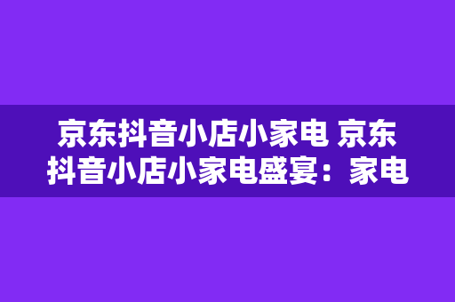 京东抖音小店小家电 京东抖音小店小家电盛宴：家电新玩法，生活更美好