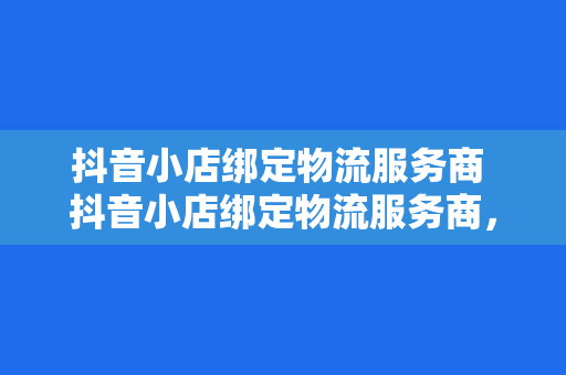 抖音小店绑定物流服务商 抖音小店绑定物流服务商，提升店铺运营效率