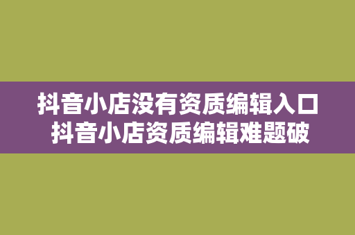 抖音小店没有资质编辑入口 抖音小店资质编辑难题破解指南：全方位解决方案一站掌握