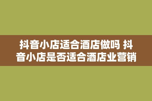 抖音小店适合酒店做吗 抖音小店是否适合酒店业营销策略探讨