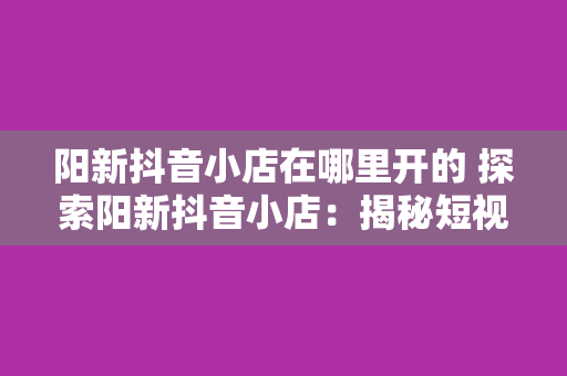 阳新抖音小店在哪里开的 探索阳新抖音小店：揭秘短视频电商的新风口