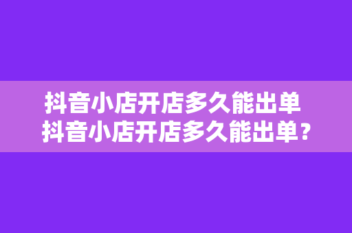 抖音小店开店多久能出单 抖音小店开店多久能出单？全方位解析抖音小店出单速度的影响因素