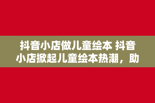 抖音小店做儿童绘本 抖音小店掀起儿童绘本热潮，助力亲子阅读新时代