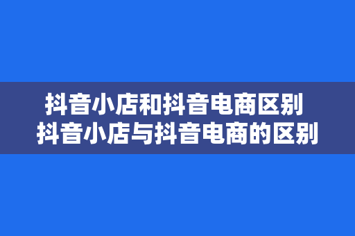 抖音小店和抖音电商区别 抖音小店与抖音电商的区别及深度解析