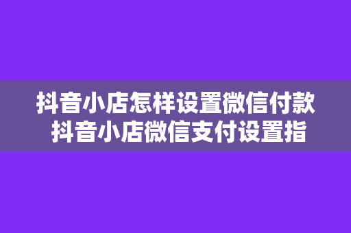 抖音小店怎样设置微信付款 抖音小店微信支付设置指南：轻松实现微信付款功能