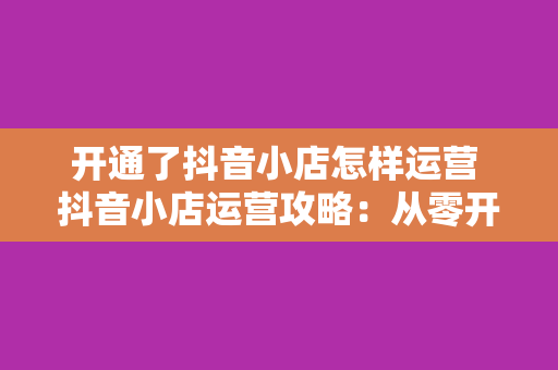 开通了抖音小店怎样运营 抖音小店运营攻略：从零开始打造火爆店铺