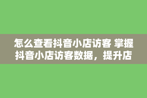 怎么查看抖音小店访客 掌握抖音小店访客数据，提升店铺运营效果