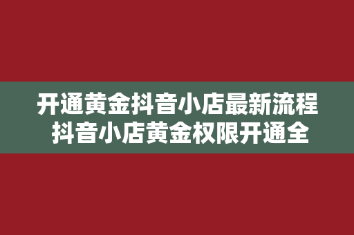 开通黄金抖音小店最新流程 抖音小店黄金权限开通全攻略：一步一脚印，轻松掌握最新流程