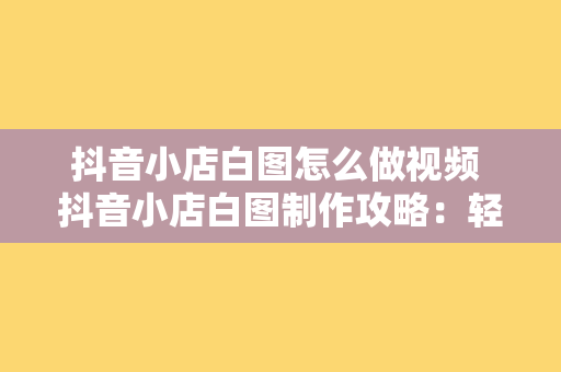 抖音小店白图怎么做视频 抖音小店白图制作攻略：轻松打造高转化视频