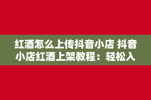 红酒怎么上传抖音小店 抖音小店红酒上架教程：轻松入门，一步到位！